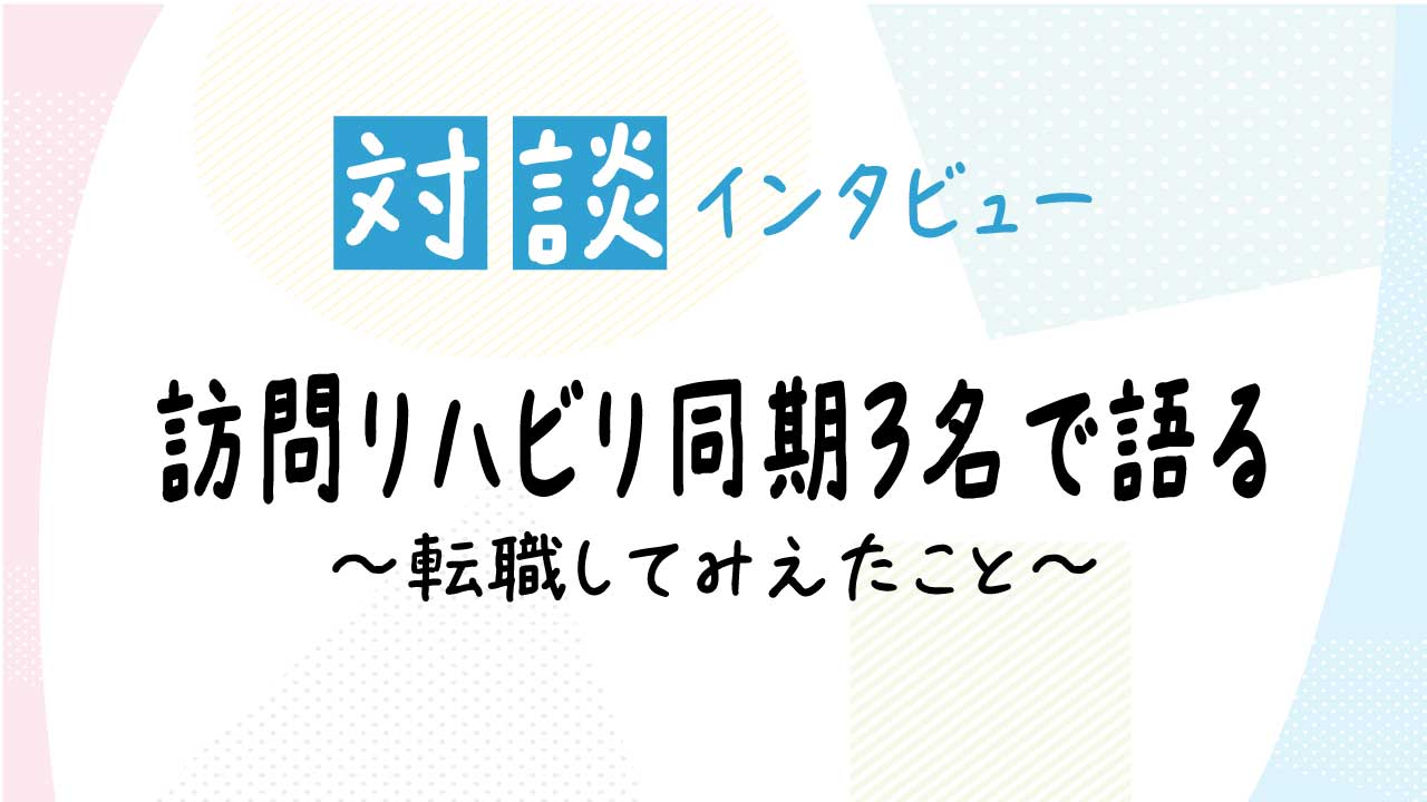 リハスタッフ同期3名が語る、訪問リハビリのリアルな魅力 〜病院から訪問へ。転職して感じたやりがいと職場の雰囲気〜